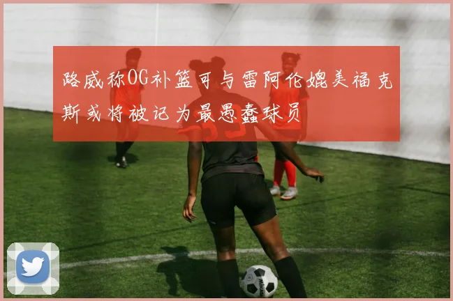 路威称OG补篮可与雷阿伦媲美福克斯或将被记为最愚蠢球员