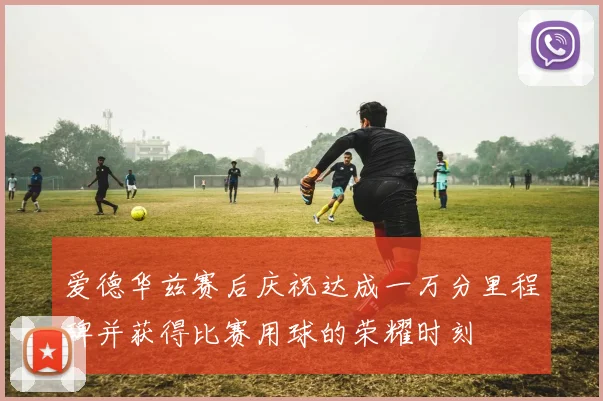 爱德华兹赛后庆祝达成一万分里程碑并获得比赛用球的荣耀时刻