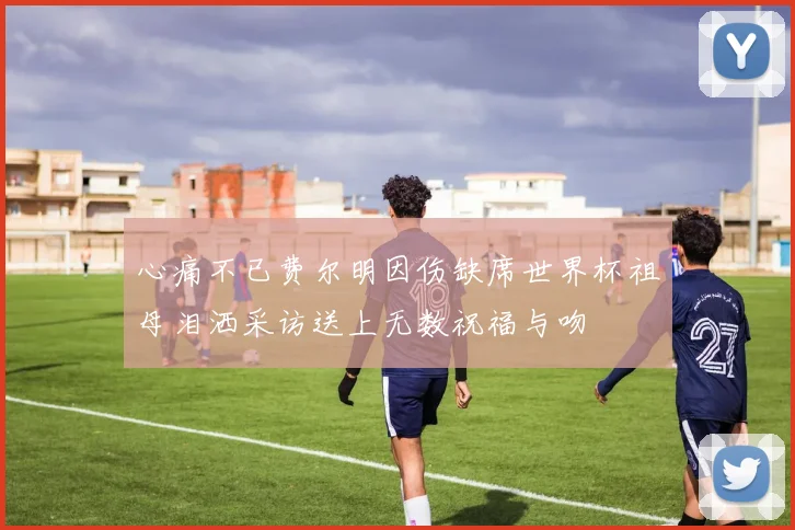 心痛不已费尔明因伤缺席世界杯祖母泪洒采访送上无数祝福与吻