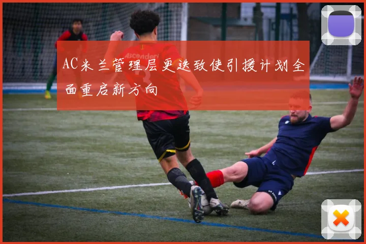 AC米兰管理层更迭致使引援计划全面重启新方向