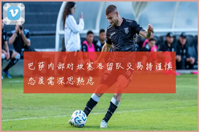 巴萨内部对坎塞洛留队交易持谨慎态度需深思熟虑