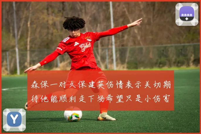 森保一对久保建英伤情表示关切期待他能顺利走下场希望只是小伤害