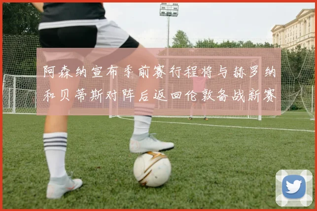 阿森纳宣布季前赛行程将与赫罗纳和贝蒂斯对阵后返回伦敦备战新赛季