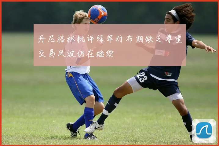 丹尼格林批评绿军对布朗缺乏尊重交易风波仍在继续