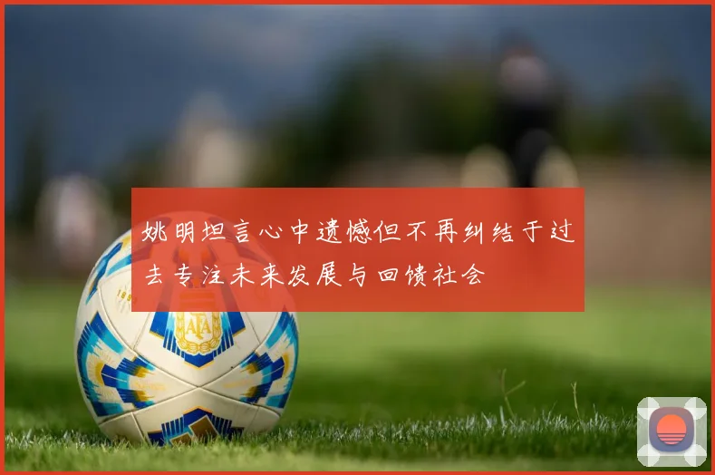 姚明坦言心中遗憾但不再纠结于过去专注未来发展与回馈社会