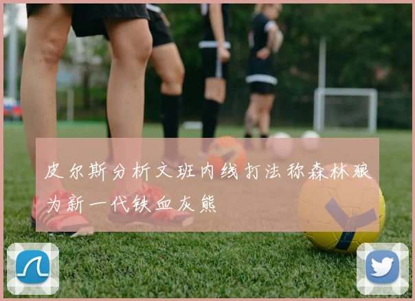 皮尔斯分析文班内线打法称森林狼为新一代铁血灰熊