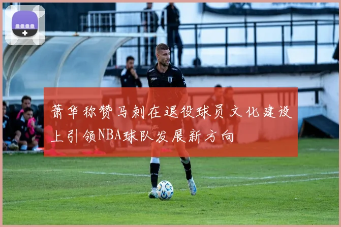 萧华称赞马刺在退役球员文化建设上引领NBA球队发展新方向