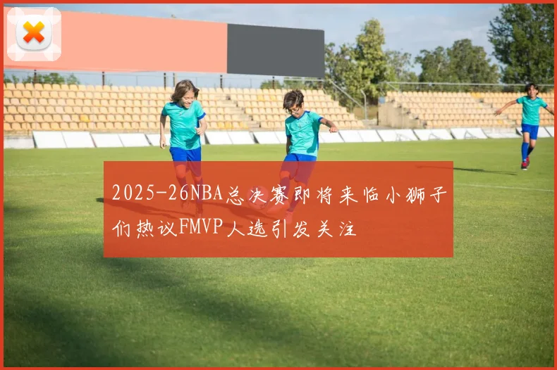 2025-26NBA总决赛即将来临小狮子们热议FMVP人选引发关注