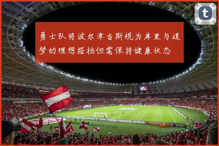 勇士队将波尔津吉斯视为库里与追梦的理想搭档但需保持健康状态