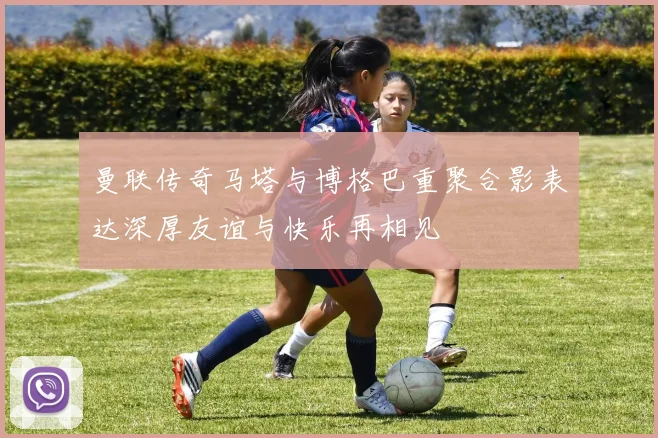 曼联传奇马塔与博格巴重聚合影表达深厚友谊与快乐再相见
