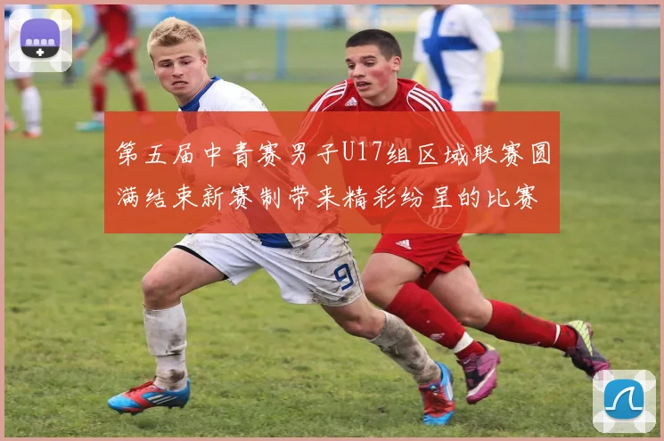 第五届中青赛男子U17组区域联赛圆满结束新赛制带来精彩纷呈的比赛体验