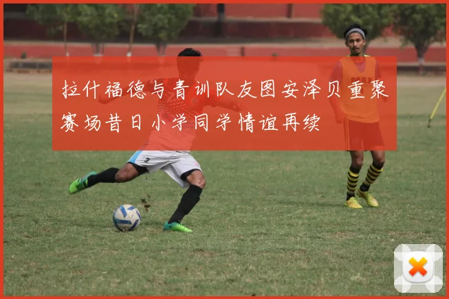 拉什福德与青训队友图安泽贝重聚赛场昔日小学同学情谊再续