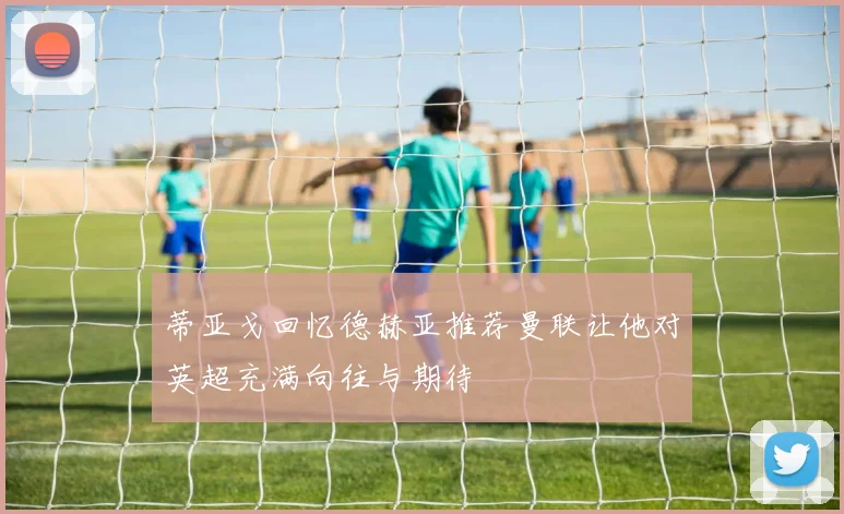蒂亚戈回忆德赫亚推荐曼联让他对英超充满向往与期待