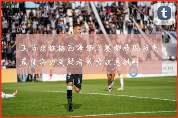 亚马尔称梅西每场比赛都展现历史最佳实力质疑者或为故意挑衅