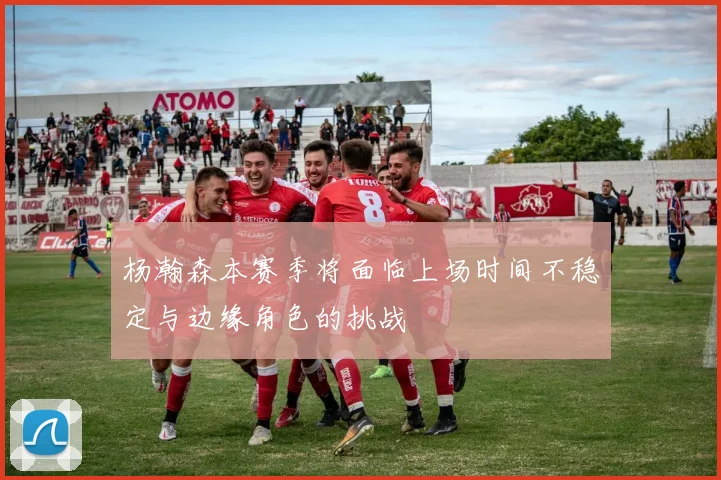 杨瀚森本赛季将面临上场时间不稳定与边缘角色的挑战