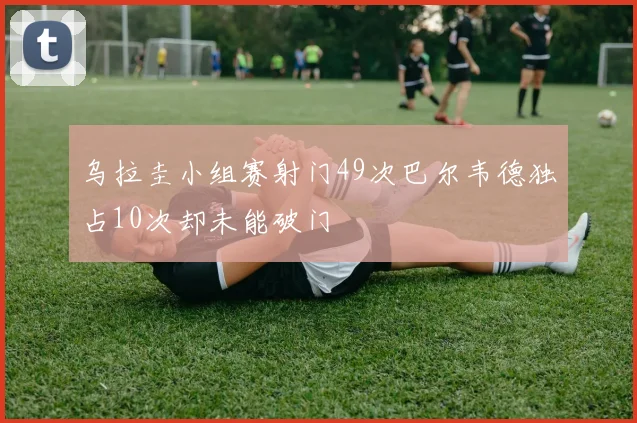 乌拉圭小组赛射门49次巴尔韦德独占10次却未能破门