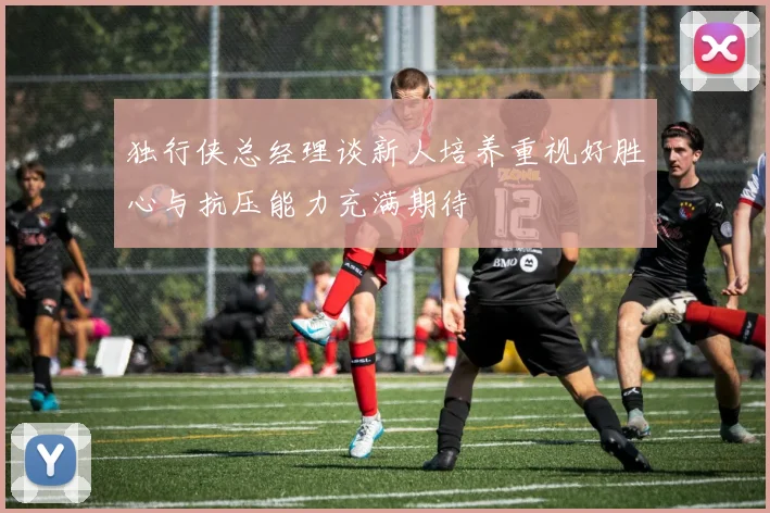 独行侠总经理谈新人培养重视好胜心与抗压能力充满期待