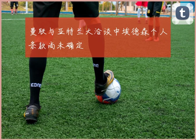曼联与亚特兰大洽谈中埃德森个人条款尚未确定