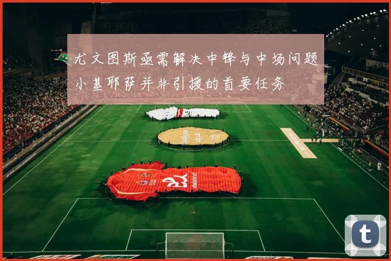 尤文图斯亟需解决中锋与中场问题小基耶萨并非引援的首要任务