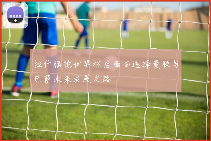 拉什福德世界杯后面临选择曼联与巴萨未来发展之路
