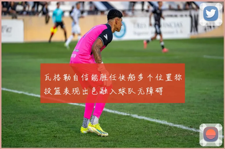 瓦格勒自信能胜任快船多个位置称投篮表现出色融入球队无障碍