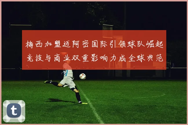 梅西加盟迈阿密国际引领球队崛起竞技与商业双重影响力成全球典范