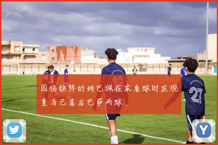 因伤缺阵的姆巴佩在家看球时发现皇马已落后巴萨两球