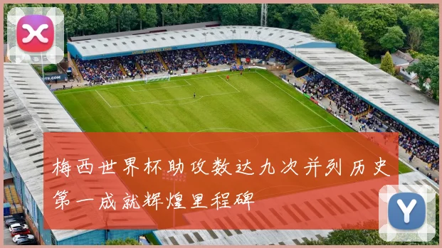 梅西世界杯助攻数达九次并列历史第一成就辉煌里程碑