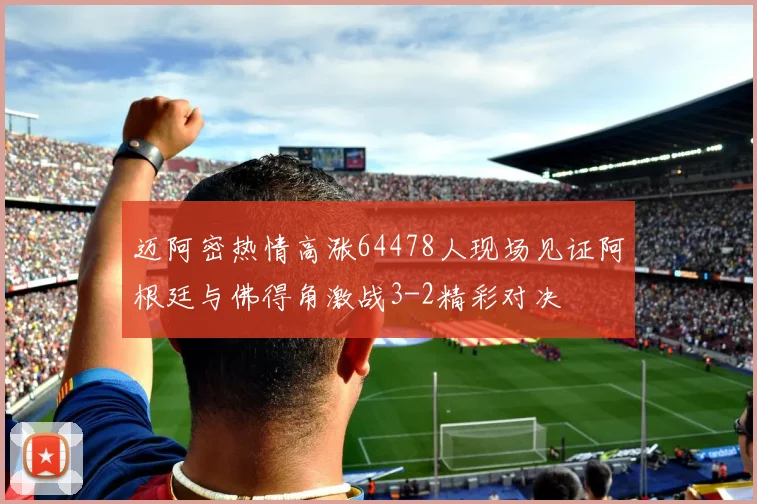 迈阿密热情高涨64478人现场见证阿根廷与佛得角激战3-2精彩对决