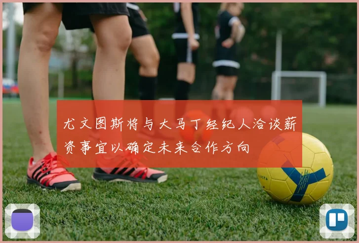 尤文图斯将与大马丁经纪人洽谈薪资事宜以确定未来合作方向