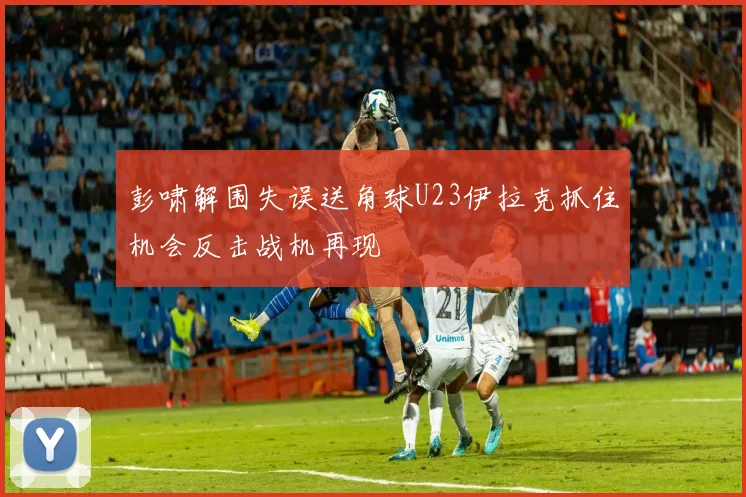 彭啸解围失误送角球U23伊拉克抓住机会反击战机再现