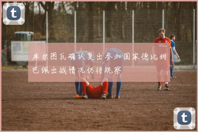 库尔图瓦确认复出参加国家德比姆巴佩出战情况仍待观察